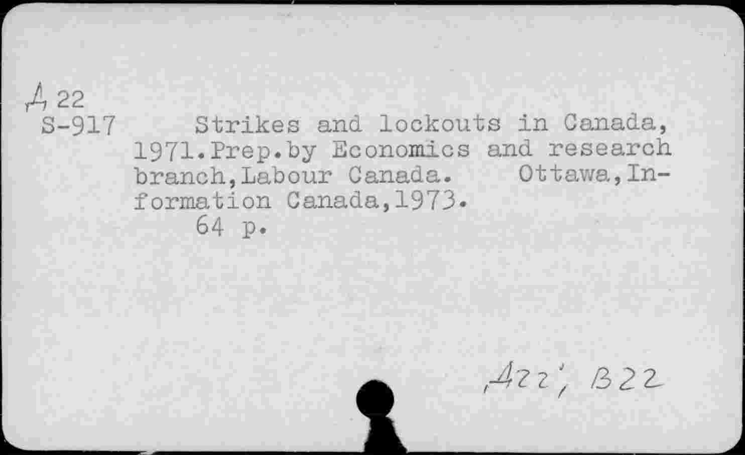 ﻿A 22
S-917 Strikes and lockouts in Canada, 1971.Prep.by Economics and research branch,Labour Canada. Ottawa,Information Canada,1973»
64 p.